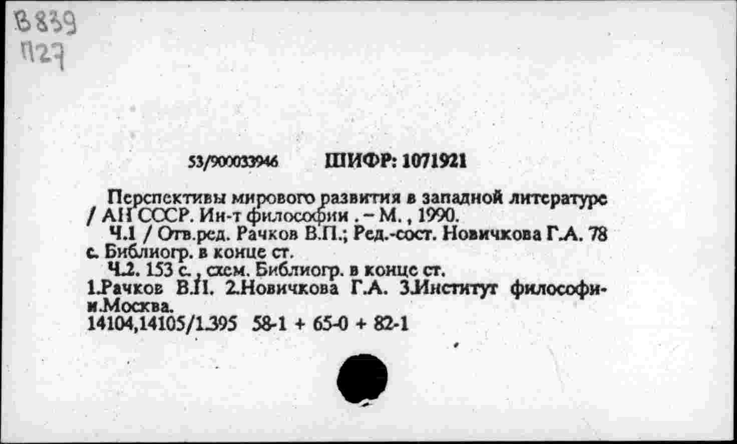 ﻿
53/9000339« ШИФР: 1071921
Перспективы мирового развития в западной литературе / АН СССР. Ин-т философии.-М., 1990.
4.1 / Отв.ред. Рачков В.П.; Ред.-сост. Новичкова ГЛ. 78 с. Библиогр. в конце ст.
*С2.153 с., схем. Библиогр. в конце ст.
ЦРачков В.11. 2.Новичкова ГА. ЗЛнституг философи-и .Москва.
14104,14105/1395 58-1 + 65-0 + 82-1